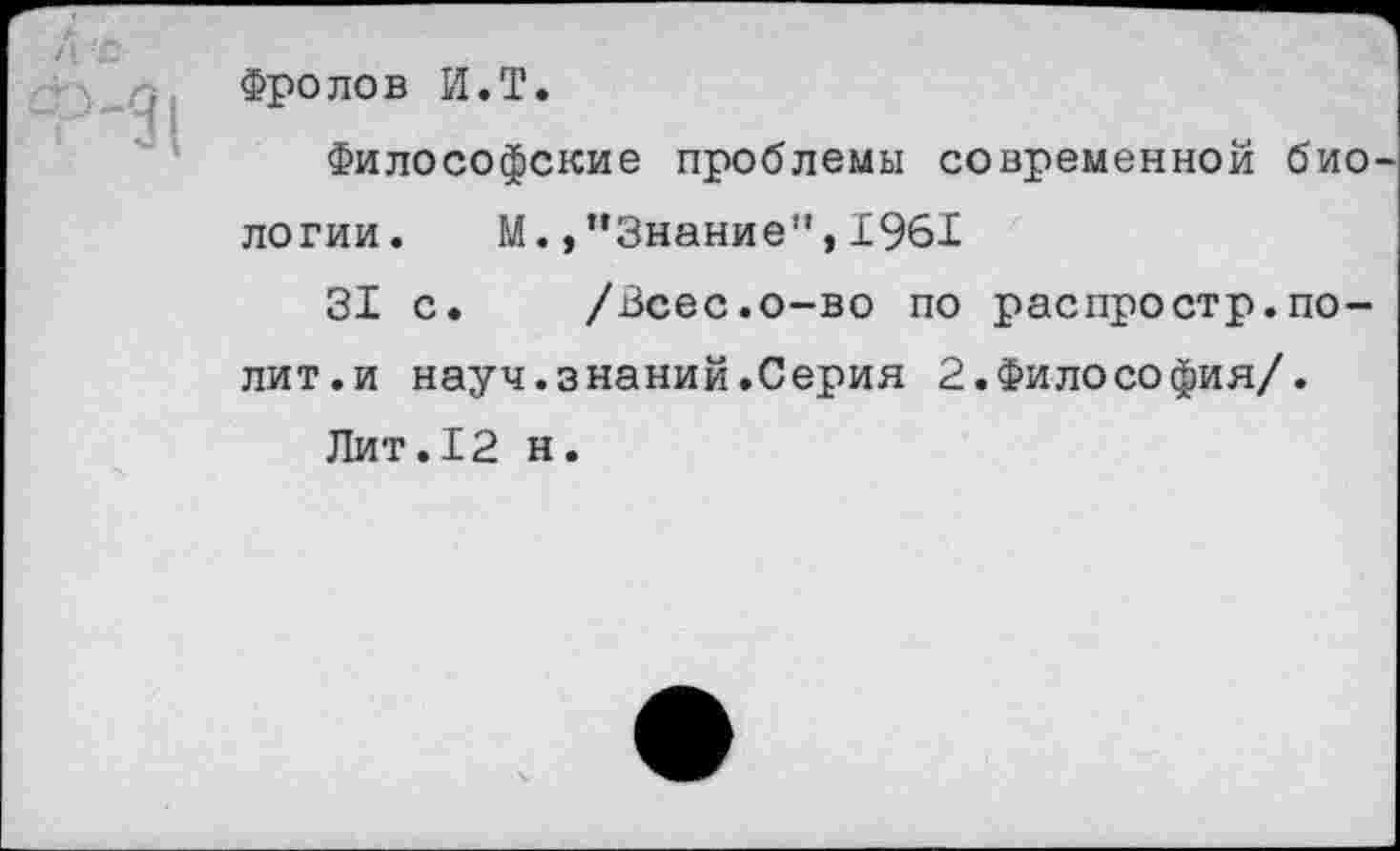 ﻿Фролов И.Т.
Философские проблемы современной био логии. М.,“Знание”,1961
31 с. /Всес.о-во по распростр.полит. и науч.знаний.Серия 2.Философия/.
Лит.12 н.